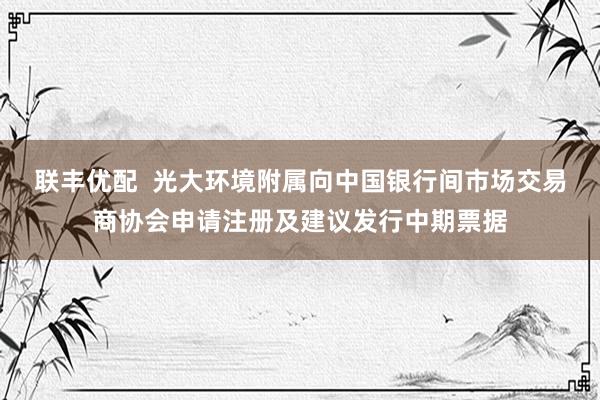 联丰优配  光大环境附属向中国银行间市场交易商协会申请注册及建议发行中期票据