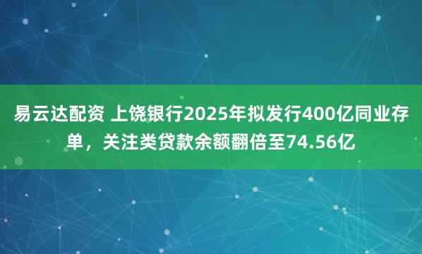 易云达配资 上饶银行2025年拟发行400亿同业存单，关注类贷款余额翻倍至74.56亿