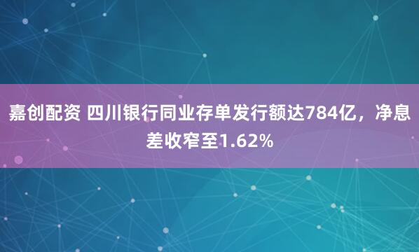 嘉创配资 四川银行同业存单发行额达784亿，净息差收窄至1.62%