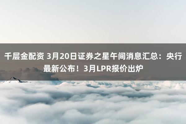 千层金配资 3月20日证券之星午间消息汇总：央行最新公布！3月LPR报价出炉