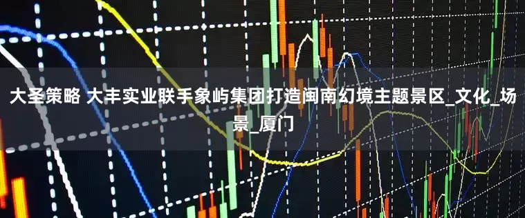 大圣策略 大丰实业联手象屿集团打造闽南幻境主题景区_文化_场景_厦门