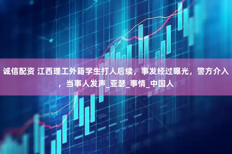 诚信配资 江西理工外籍学生打人后续，事发经过曝光，警方介入，当事人发声_亚瑟_事情_中国人