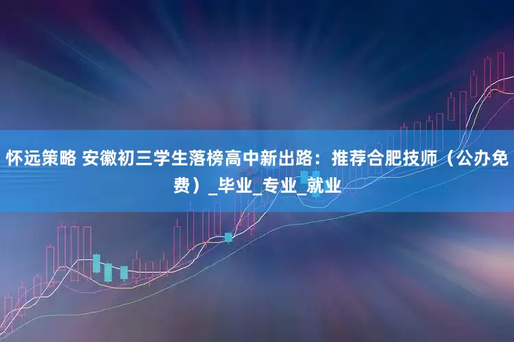 怀远策略 安徽初三学生落榜高中新出路：推荐合肥技师（公办免费）_毕业_专业_就业