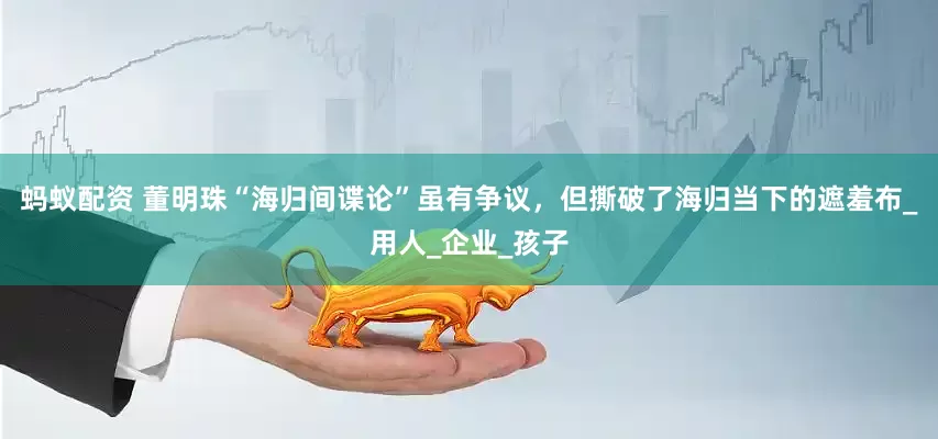 蚂蚁配资 董明珠“海归间谍论”虽有争议，但撕破了海归当下的遮羞布_用人_企业_孩子