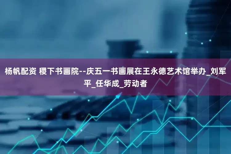 杨帆配资 稷下书画院--庆五一书画展在王永德艺术馆举办_刘军平_任华成_劳动者