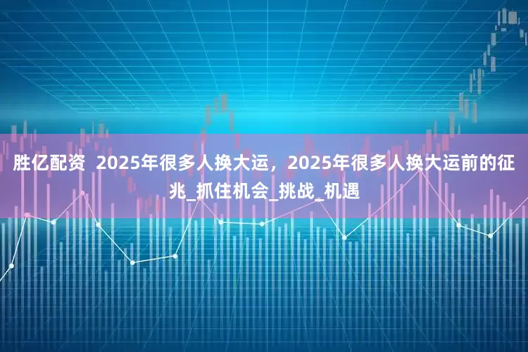 胜亿配资  2025年很多人换大运，2025年很多人换大运前的征兆_抓住机会_挑战_机遇