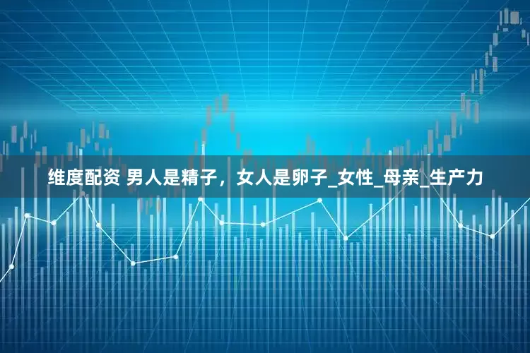 维度配资 男人是精子，女人是卵子_女性_母亲_生产力