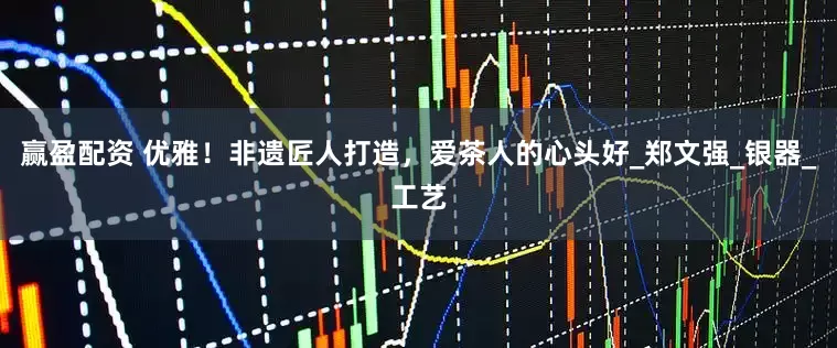 赢盈配资 优雅！非遗匠人打造，爱茶人的心头好_郑文强_银器_工艺