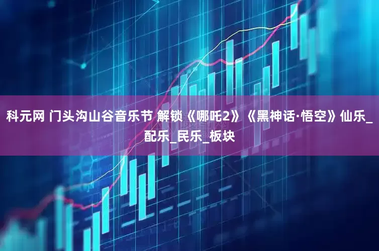 科元网 门头沟山谷音乐节 解锁《哪吒2》《黑神话·悟空》仙乐_配乐_民乐_板块