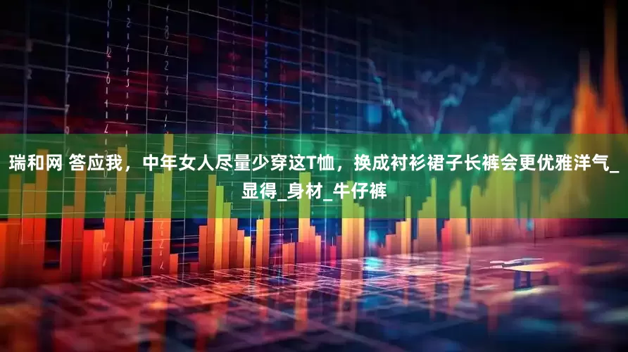 瑞和网 答应我，中年女人尽量少穿这T恤，换成衬衫裙子长裤会更优雅洋气_显得_身材_牛仔裤