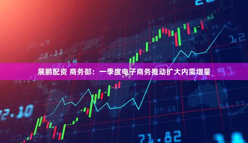 展鹏配资 商务部：一季度电子商务推动扩大内需增量