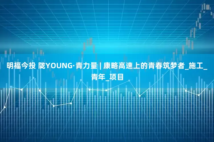 明福今投 陇YOUNG·青力量 | 康略高速上的青春筑梦者_施工_青年_项目