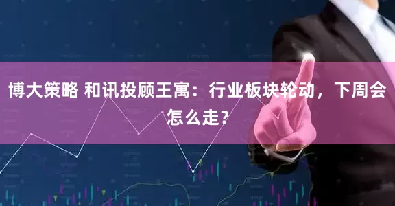 博大策略 和讯投顾王寓：行业板块轮动，下周会怎么走？