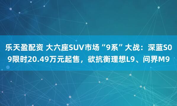 乐天盈配资 大六座SUV市场“9系”大战：深蓝S09限时20.49万元起售，欲抗衡理想L9、问界M9