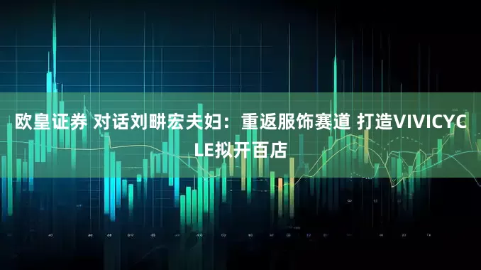 欧皇证券 对话刘畊宏夫妇：重返服饰赛道 打造VIVICYCLE拟开百店