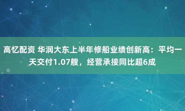 高忆配资 华润大东上半年修船业绩创新高：平均一天交付1.07艘，经营承接同比超6成