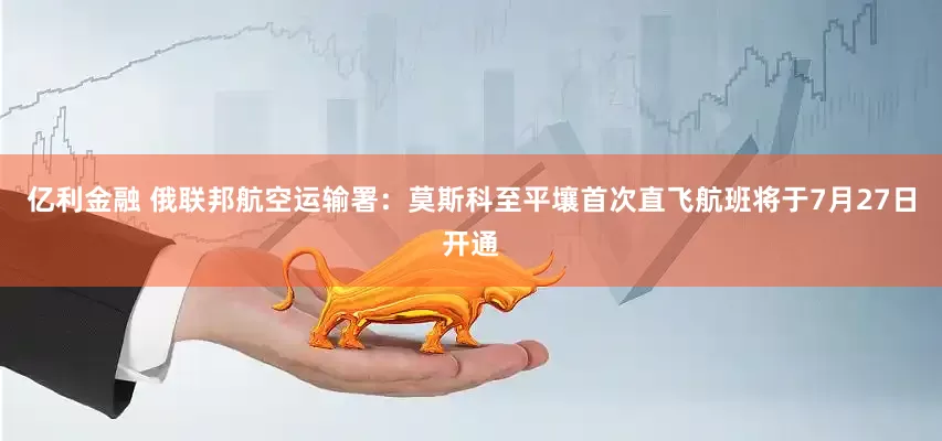 亿利金融 俄联邦航空运输署：莫斯科至平壤首次直飞航班将于7月27日开通
