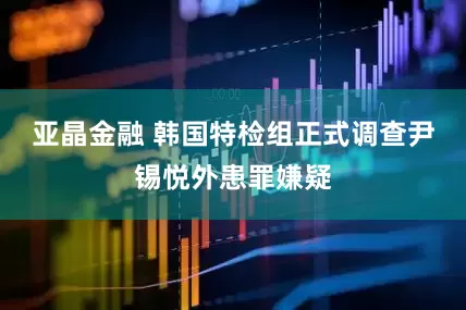 亚晶金融 韩国特检组正式调查尹锡悦外患罪嫌疑