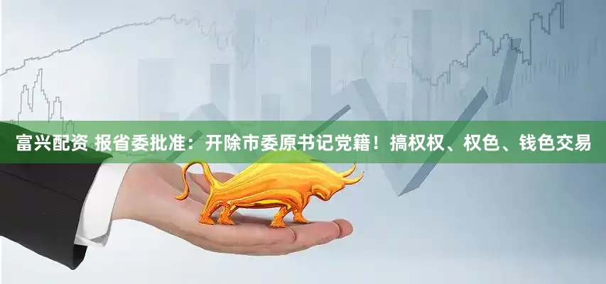 富兴配资 报省委批准：开除市委原书记党籍！搞权权、权色、钱色交易