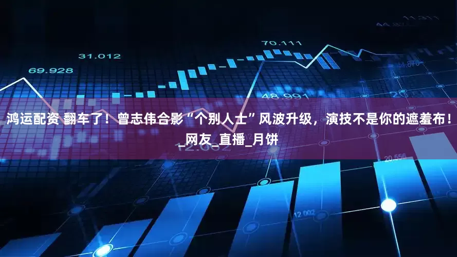 鸿运配资 翻车了！曾志伟合影“个别人士”风波升级，演技不是你的遮羞布！_网友_直播_月饼