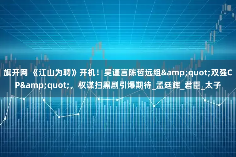 旗开网 《江山为聘》开机！吴谨言陈哲远组&quot;双强CP&quot;，权谋扫黑剧引爆期待_孟廷辉_君臣_太子