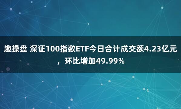 趣操盘 深证100指数ETF今日合计成交额4.23亿元，环比增加49.99%