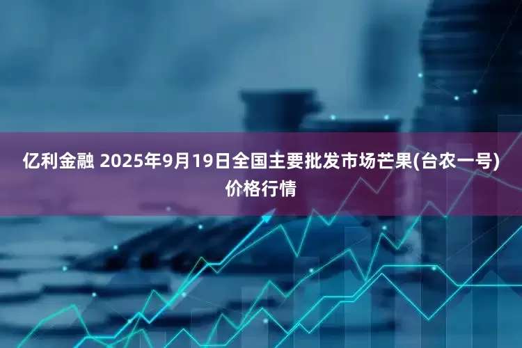 亿利金融 2025年9月19日全国主要批发市场芒果(台农一号)价格行情