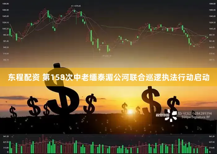 东程配资 第158次中老缅泰湄公河联合巡逻执法行动启动