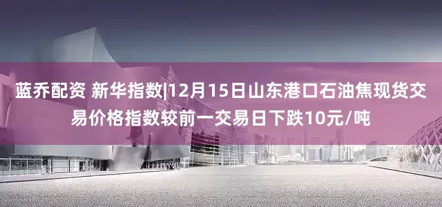 蓝乔配资 新华指数|12月15日山东港口石油焦现货交易价格指数较前一交易日下跌10元/吨