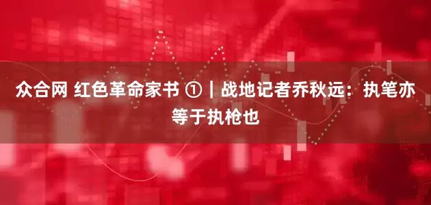 众合网 红色革命家书 ①｜战地记者乔秋远：执笔亦等于执枪也