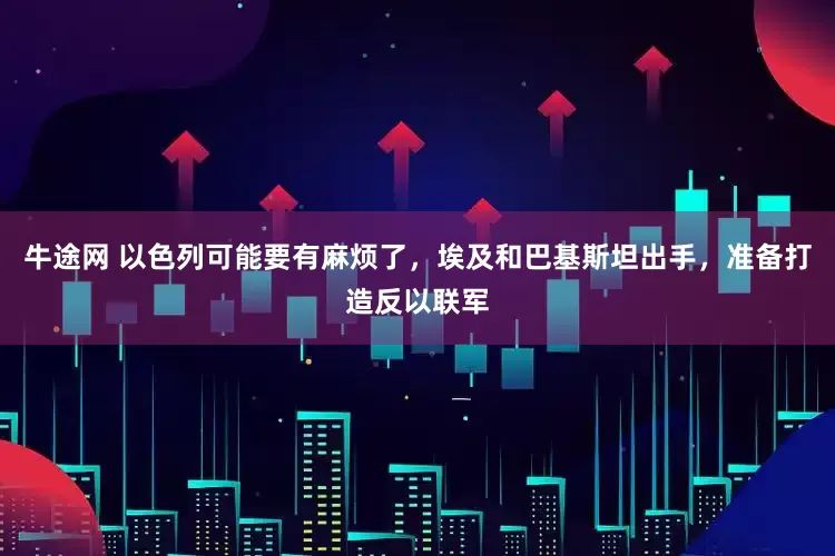 牛途网 以色列可能要有麻烦了，埃及和巴基斯坦出手，准备打造反以联军