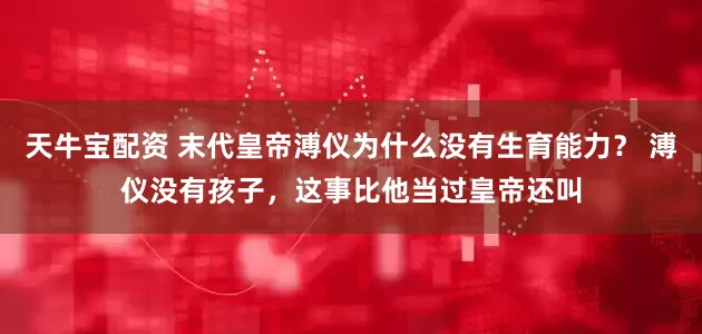 天牛宝配资 末代皇帝溥仪为什么没有生育能力？ 溥仪没有孩子，这事比他当过皇帝还叫