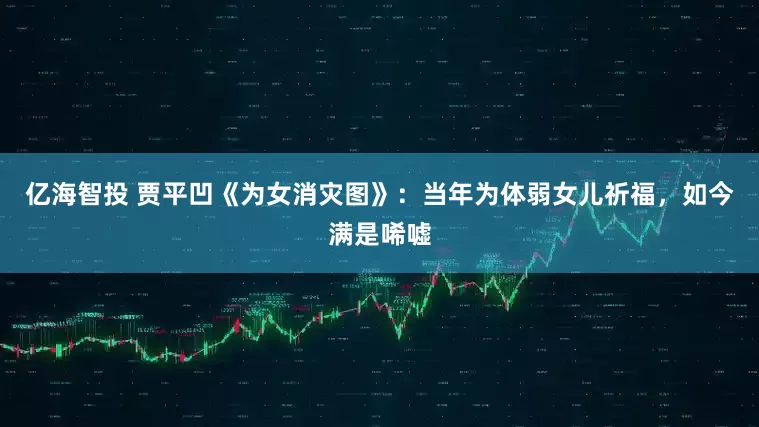 亿海智投 贾平凹《为女消灾图》：当年为体弱女儿祈福，如今满是唏嘘