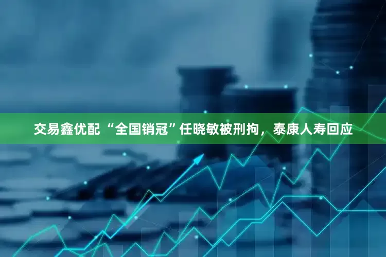 交易鑫优配 “全国销冠”任晓敏被刑拘，泰康人寿回应
